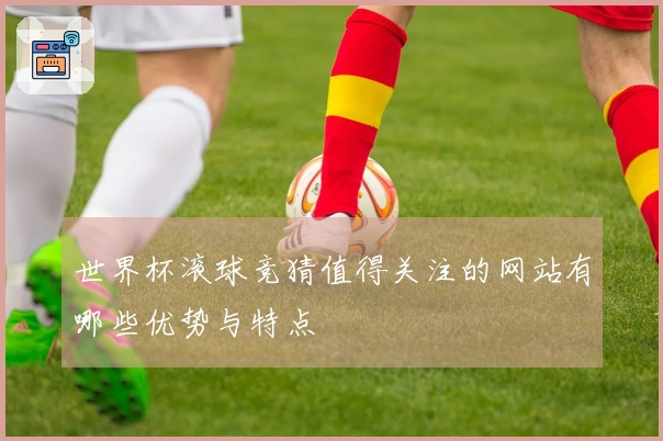 世界杯滚球竞猜值得关注的网站有哪些优势与特点
